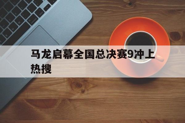 马龙启幕全国总决赛9冲上热搜的简单介绍 马龙启幕全国总决赛9冲上热搜的简单介绍